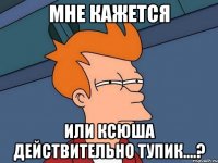 мне кажется или ксюша действительно тупик....?