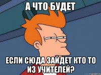 а что будет если сюда зайдет кто то из учителей?
