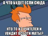 а что будет если сюда кто то из учителей и увидит все эти маты?