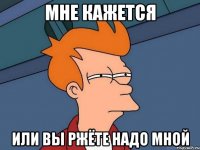 мне кажется или вы ржёте надо мной