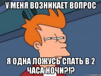 у меня возникает вопрос я одна ложусь спать в 2 часа ночи?!?