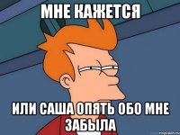 мне кажется или саша опять обо мне забыла
