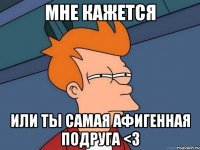 мне кажется или ты самая афигенная подруга <3