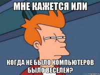 мне кажется или когда не было компьютеров было веселей?