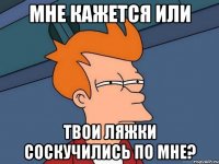 мне кажется или твои ляжки соскучились по мне?