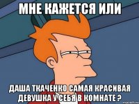 мне кажется или даша ткаченко самая красивая девушка у себя в комнате ?