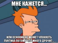 мне кажется... или основин не может чпокнуть лунтика потому что много дрочит...