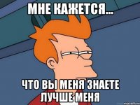 мне кажется... что вы меня знаете лучше меня