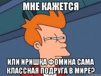 мне кажется или иришка фомина сама классная подруга в мире?