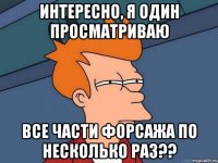 интересно, я один просматриваю все части форсажа по несколько раз??