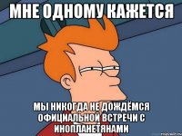 мне одному кажется мы никогда не дождёмся официальной встречи с инопланетянами