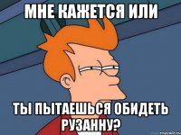 мне кажется или ты пытаешься обидеть рузанну?