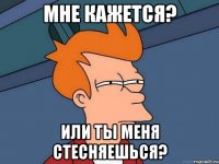 мне кажется? или ты меня стесняешься?