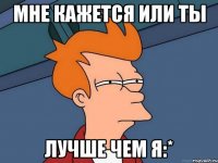 мне кажется или ты лучше чем я:*