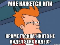мне кажется или кроме тусика, никто не видел этих видео?