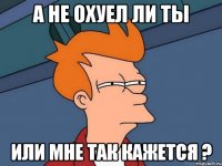 а не охуел ли ты или мне так кажется ?