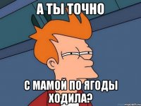 а ты точно с мамой по ягоды ходила?