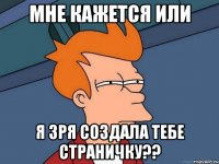 мне кажется или я зря создала тебе страничку??