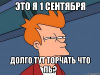это я 1 сентября долго тут торчать что ль?