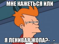 мне кажеться или я ленивая жопа?-_-