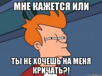 мне кажется или ты не хочешь на меня кричать?!