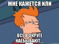 мне кажется или все в округе наёбывают....