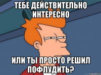 тебе действительно интересно или ты просто решил пофлудить?