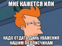 мне кажется или надо отдать дань уважения нашим подписчикам