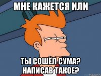 мне кажется или ты сошёл сума? написав такое?