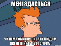 мені здається чи нема смислу писати людям, які не цінять твої слова !