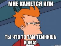 мне кажется или ты что то там темнишь рома?