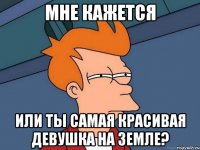 мне кажется или ты самая красивая девушка на земле?