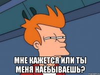  мне кажется или ты меня наёбываешь?