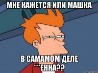 мне кажется или машка в самамом деле ***енна??