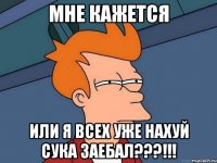 мне кажется или я всех уже нахуй сука заебал???!!!