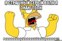 я страшный серый волк я знаю толк рыыыыыыыыыыыыыыыыыыыыыыы!!!