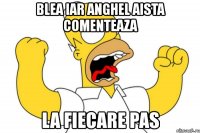 blea iar anghel aista comenteaza la fiecare pas