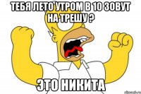 тебя лето утром в 10 зовут на трешу ? это никита