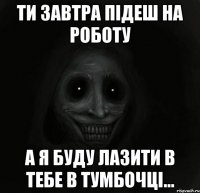 ти завтра підеш на роботу а я буду лазити в тебе в тумбочці...