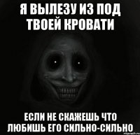 я вылезу из под твоей кровати если не скажешь что любишь его сильно-сильно