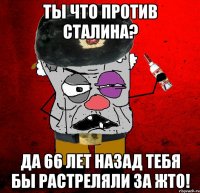 ты что против сталина? да 66 лет назад тебя бы растреляли за жто!