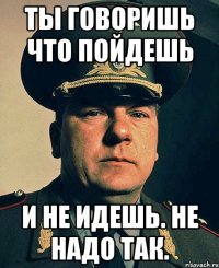 ты говоришь что пойдешь и не идешь. не надо так.