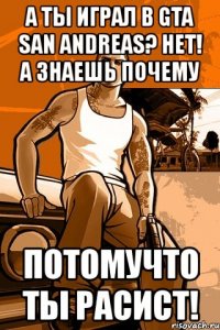 а ты играл в gta san andreas? нет! а знаешь почему потомучто ты расист!