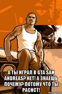  а ты играл в gta san andreas? нет! а знаешь почему? потому что ты расист!