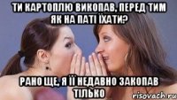 ти картоплю викопав, перед тим як на паті їхати? рано ще, я її недавно закопав тілько