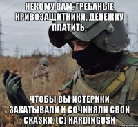 некому вам, гребаные кривозащитники, денежку платить, чтобы вы истерики закатывали и сочиняли свои сказки. (c) hardingush