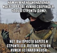 нам нужна национальная идея? а разве нужна сверхидея, чтобы строить дом? нет. вы просто берете и строите его. потому что он нужен. (c) hardingush