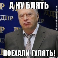 а ну блять поехали гулять!