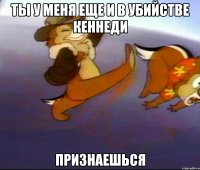 ты у меня еще и в убийстве кеннеди признаешься