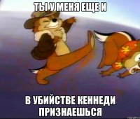ты у меня еще и в убийстве кеннеди признаешься